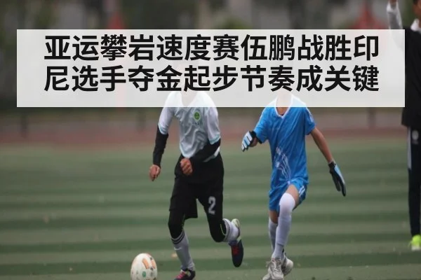 亚运攀岩速度赛伍鹏战胜印尼选手夺金起步节奏成关键 - KAIYUN APP